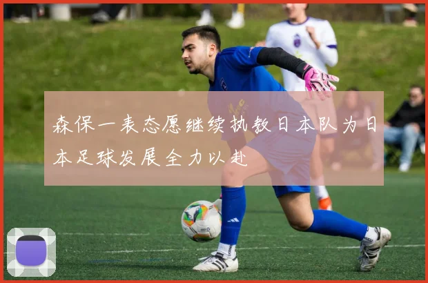 森保一表态愿继续执教日本队为日本足球发展全力以赴