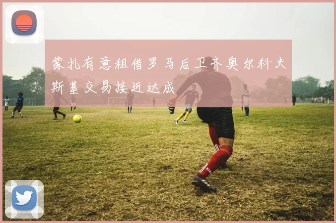 蒙扎有意租借罗马后卫齐奥尔科夫斯基交易接近达成